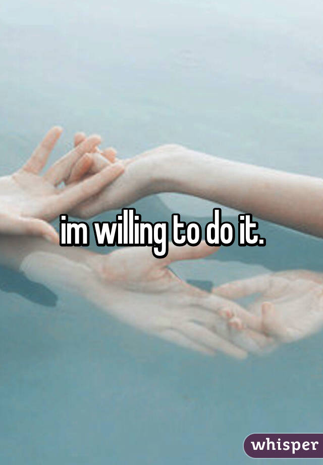 im willing to do it.