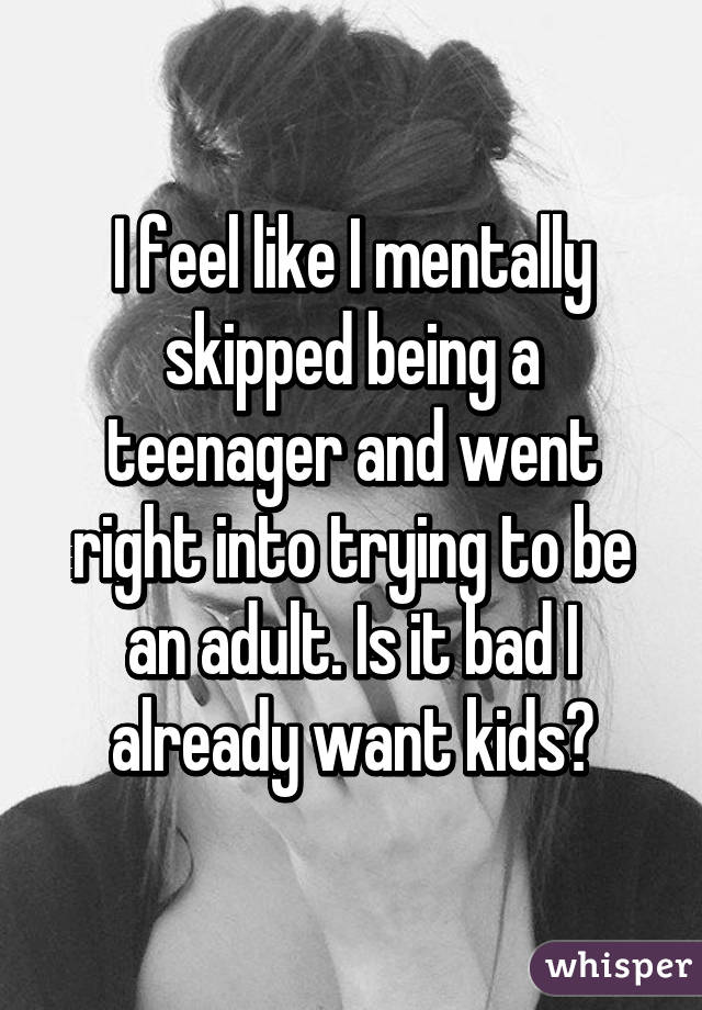 I feel like I mentally skipped being a teenager and went right into trying to be an adult. Is it bad I already want kids?