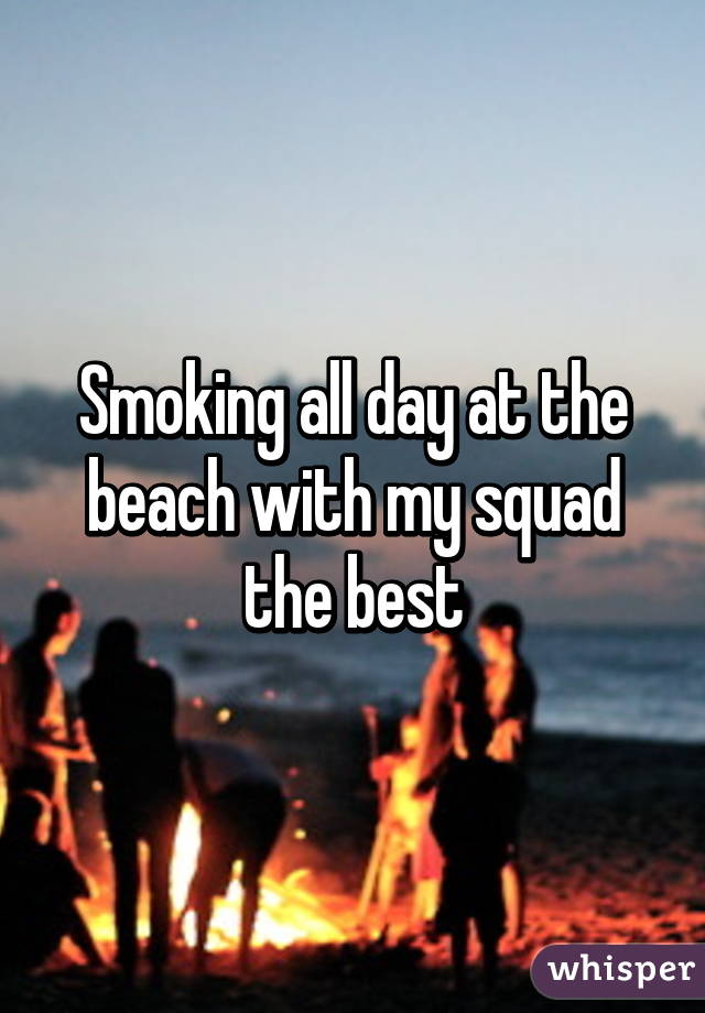Smoking all day at the beach with my squad the best