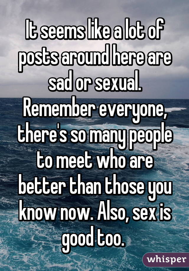 It seems like a lot of posts around here are sad or sexual. Remember everyone, there's so many people to meet who are better than those you know now. Also, sex is good too. 