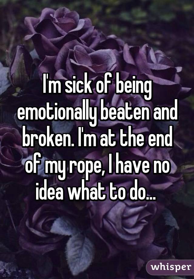I'm sick of being emotionally beaten and broken. I'm at the end of my rope, I have no idea what to do... 