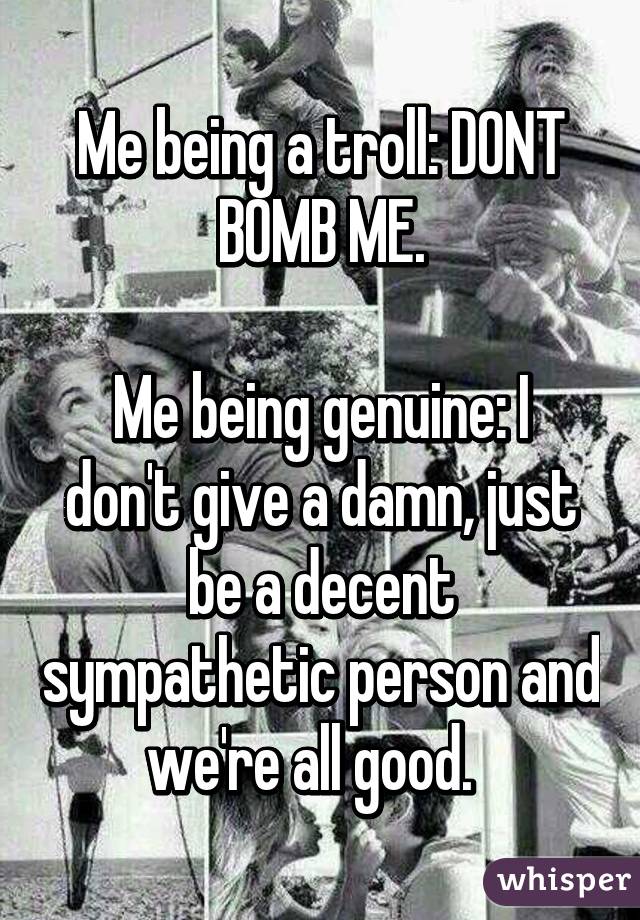 Me being a troll: DONT BOMB ME.

Me being genuine: I don't give a damn, just be a decent sympathetic person and we're all good.  