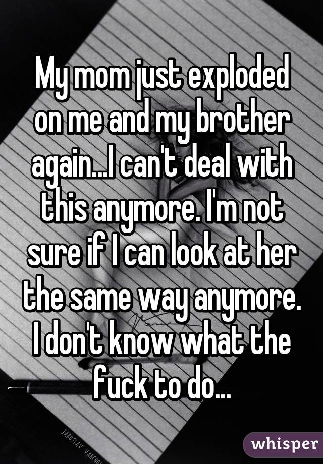 My mom just exploded on me and my brother again...I can't deal with this anymore. I'm not sure if I can look at her the same way anymore. I don't know what the fuck to do...