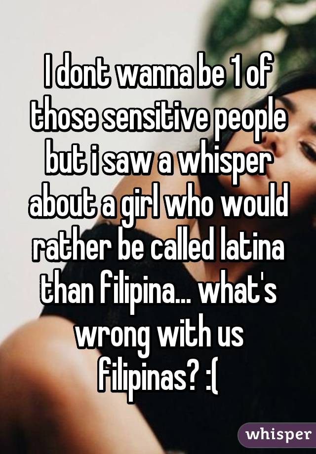 I dont wanna be 1 of those sensitive people but i saw a whisper about a girl who would rather be called latina than filipina... what's wrong with us filipinas? :(