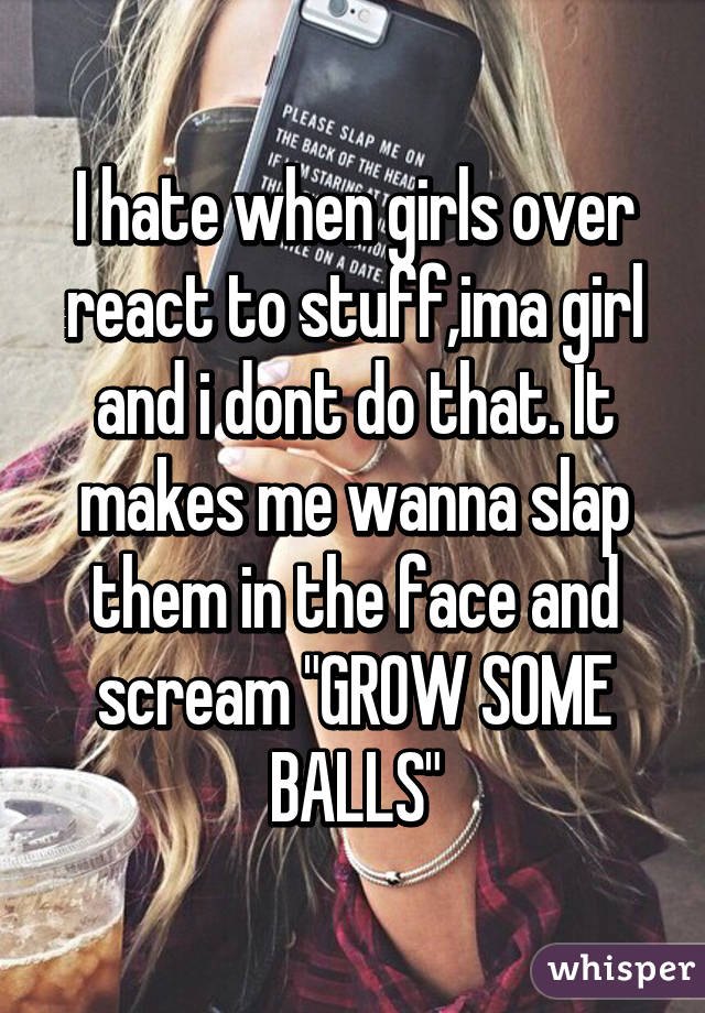 I hate when girls over react to stuff,ima girl and i dont do that. It makes me wanna slap them in the face and scream "GROW SOME BALLS"