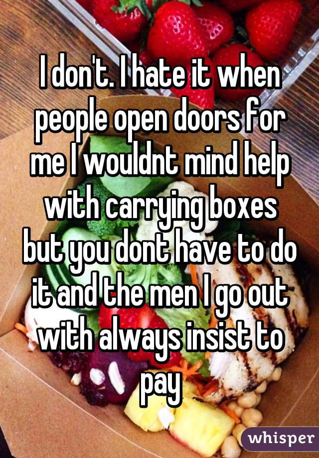 I don't. I hate it when people open doors for me I wouldnt mind help with carrying boxes but you dont have to do it and the men I go out with always insist to pay