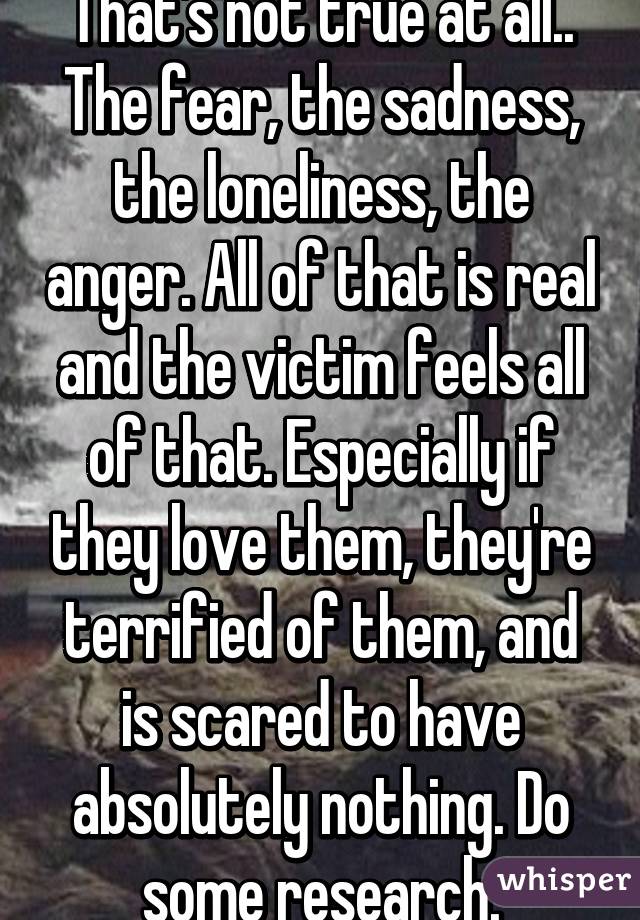 That's not true at all.. The fear, the sadness, the loneliness, the anger. All of that is real and the victim feels all of that. Especially if they love them, they're terrified of them, and is scared to have absolutely nothing. Do some research.