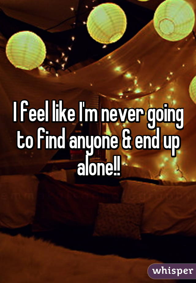 I feel like I'm never going to find anyone & end up alone!!