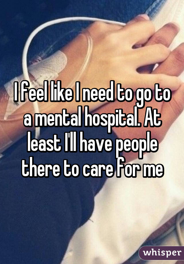 I feel like I need to go to a mental hospital. At least I'll have people there to care for me