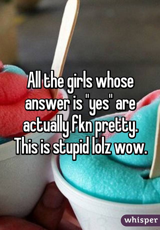 All the girls whose answer is "yes" are actually fkn pretty. This is stupid lolz wow.