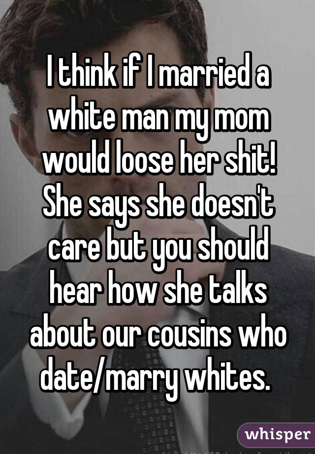 I think if I married a white man my mom would loose her shit! She says she doesn't care but you should hear how she talks about our cousins who date/marry whites. 