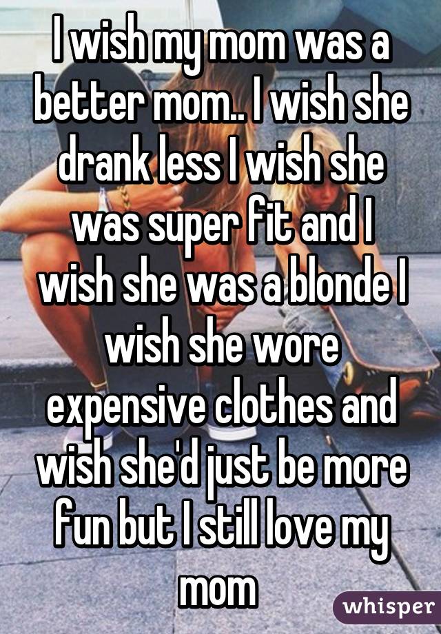 I wish my mom was a better mom.. I wish she drank less I wish she was super fit and I wish she was a blonde I wish she wore expensive clothes and wish she'd just be more fun but I still love my mom 