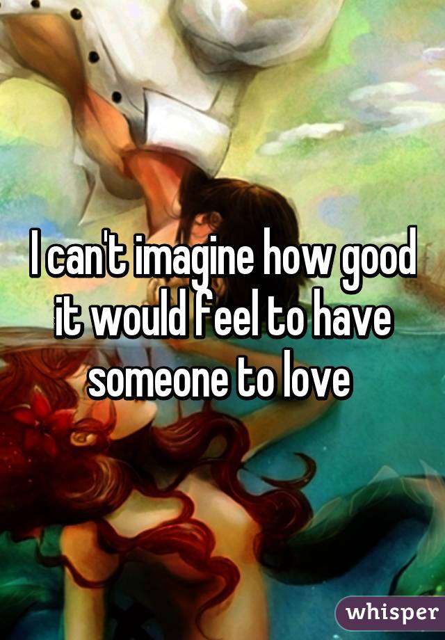 I can't imagine how good it would feel to have someone to love 