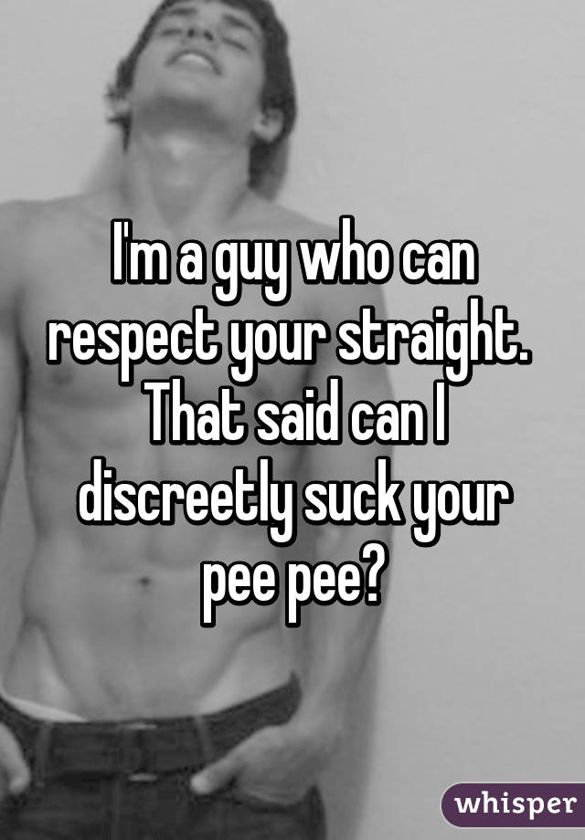 I'm a guy who can respect your straight.  That said can I discreetly suck your pee pee?