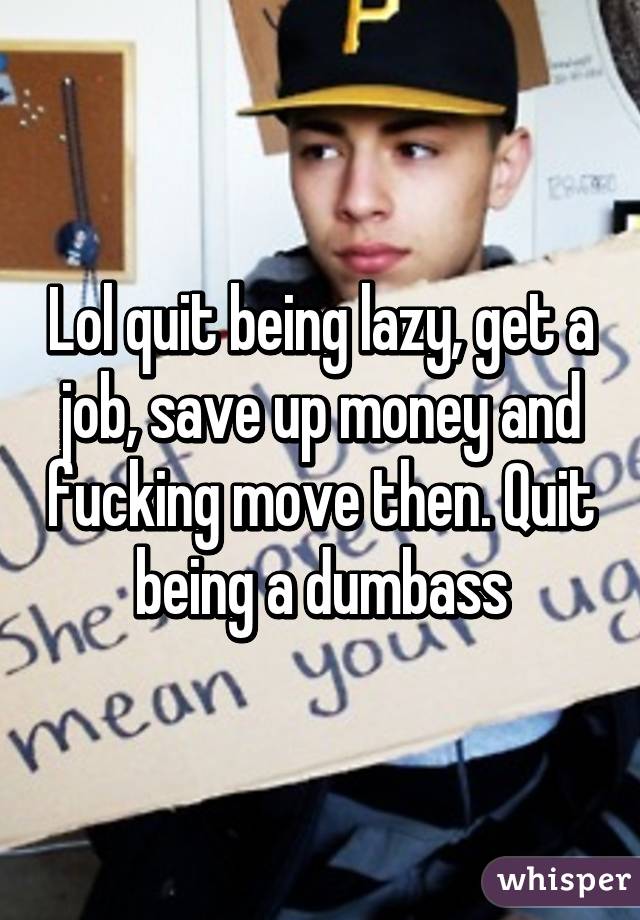 Lol quit being lazy, get a job, save up money and fucking move then. Quit being a dumbass