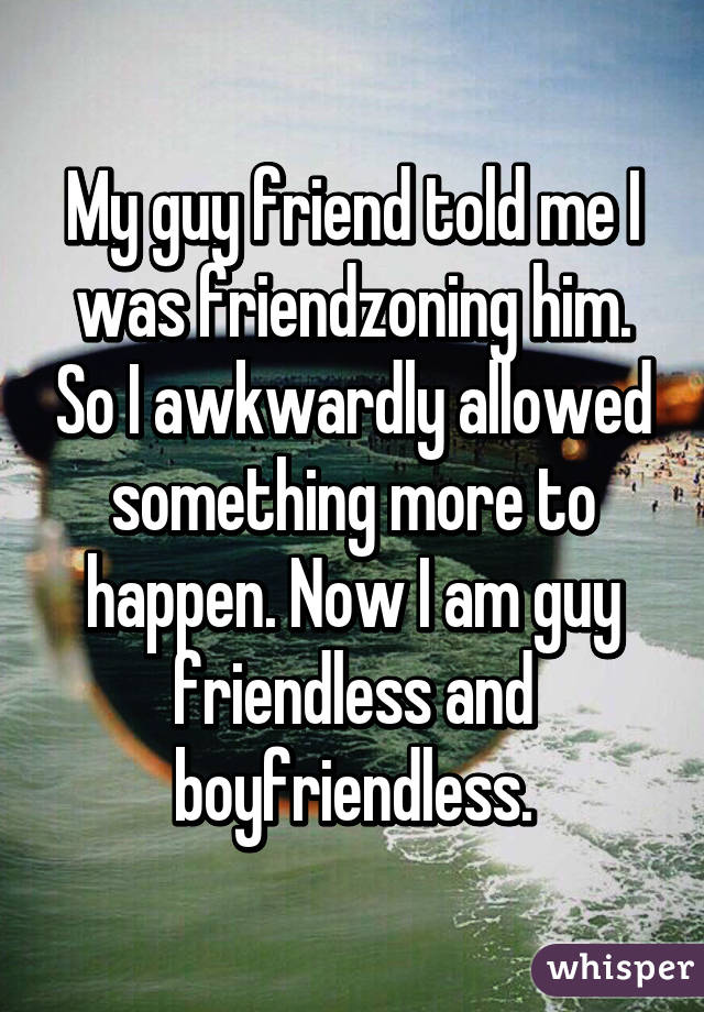 My guy friend told me I was friendzoning him. So I awkwardly allowed something more to happen. Now I am guy friendless and boyfriendless.