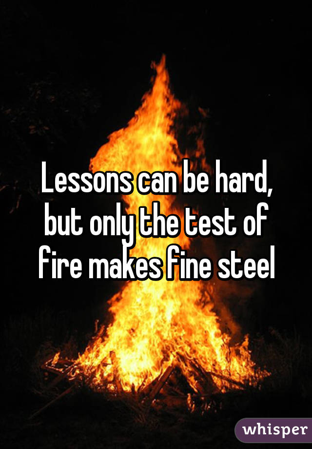 Lessons can be hard, but only the test of fire makes fine steel