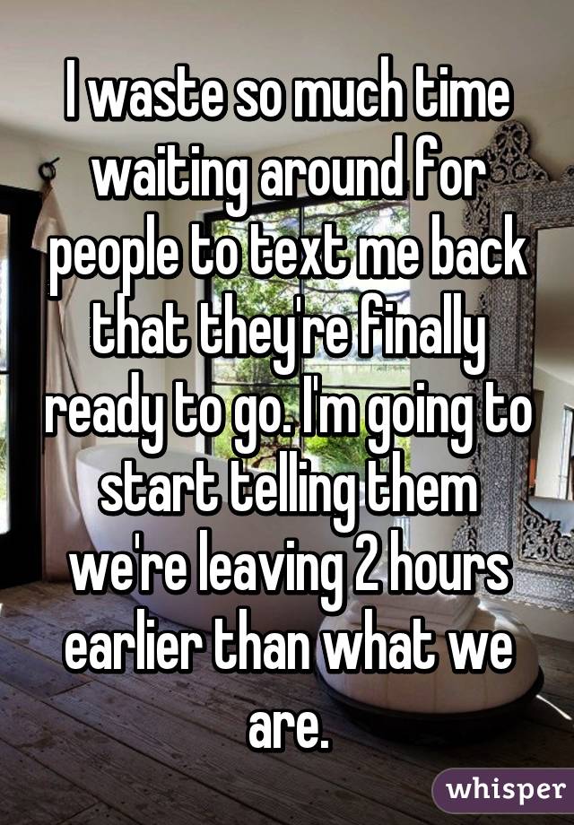 I waste so much time waiting around for people to text me back that they're finally ready to go. I'm going to start telling them we're leaving 2 hours earlier than what we are.