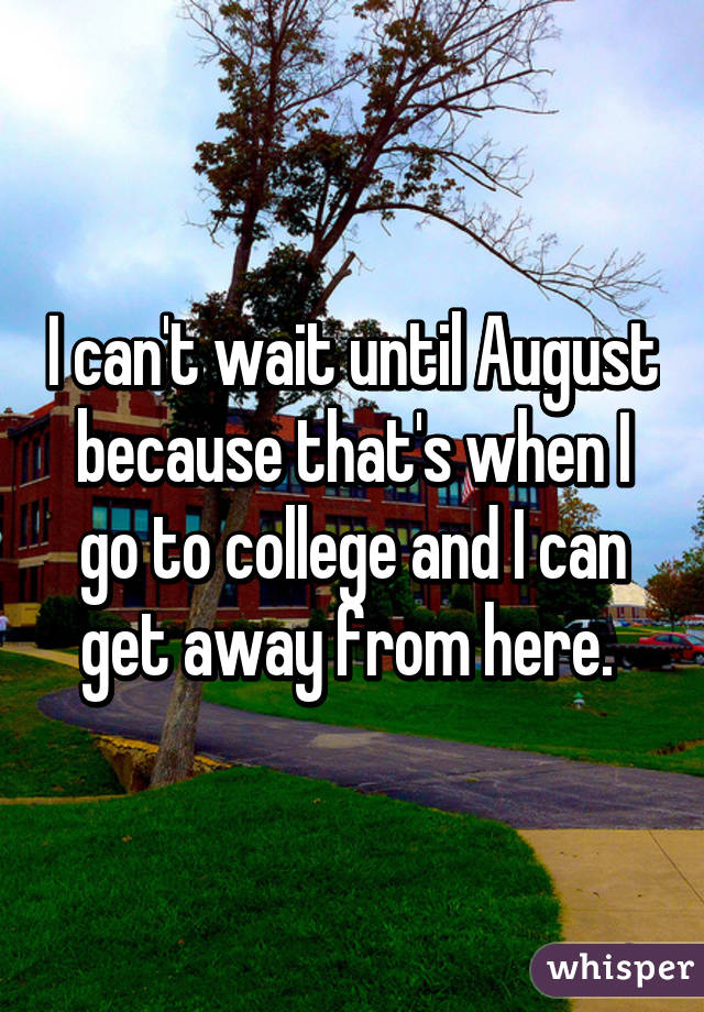 I can't wait until August because that's when I go to college and I can get away from here. 