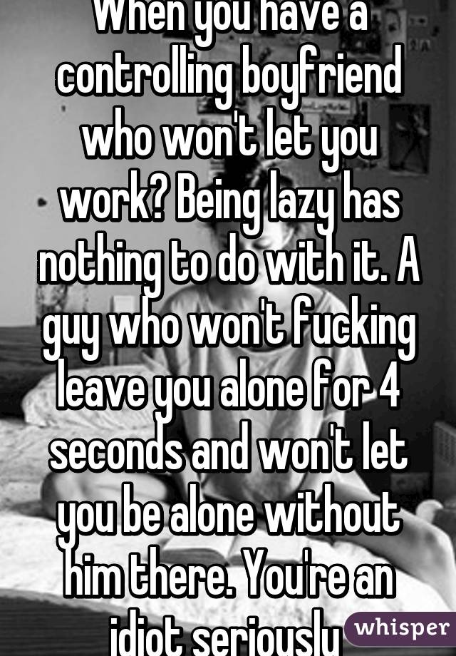 When you have a controlling boyfriend who won't let you work? Being lazy has nothing to do with it. A guy who won't fucking leave you alone for 4 seconds and won't let you be alone without him there. You're an idiot seriously 
