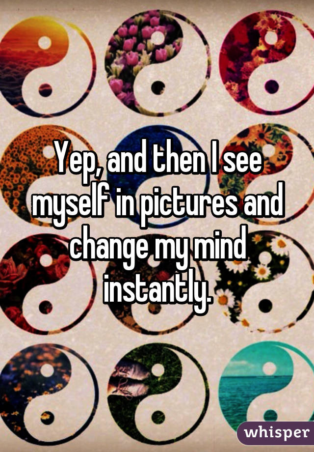 Yep, and then I see myself in pictures and change my mind instantly.