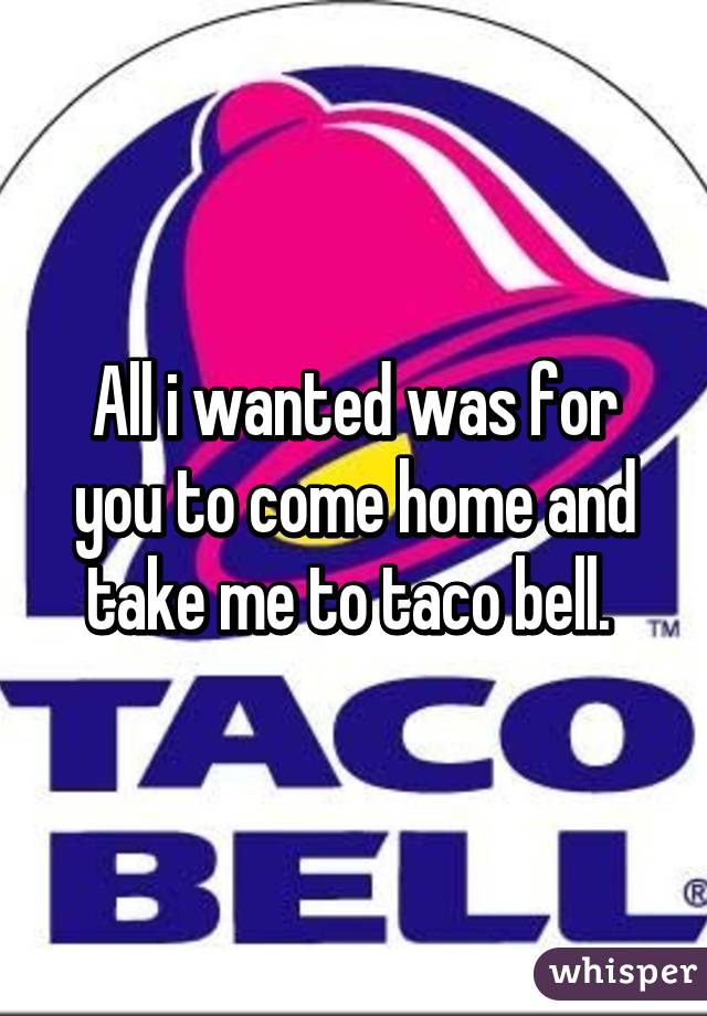 All i wanted was for you to come home and take me to taco bell. 