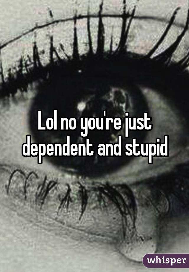 Lol no you're just dependent and stupid