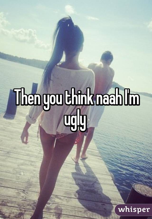 Then you think naah I'm ugly 