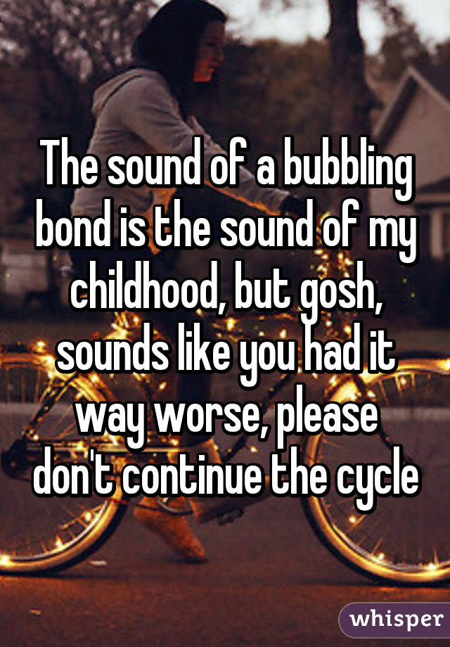 The sound of a bubbling bond is the sound of my childhood, but gosh, sounds like you had it way worse, please don't continue the cycle