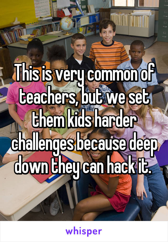 This is very common of teachers, but we set them kids harder challenges because deep down they can hack it. 