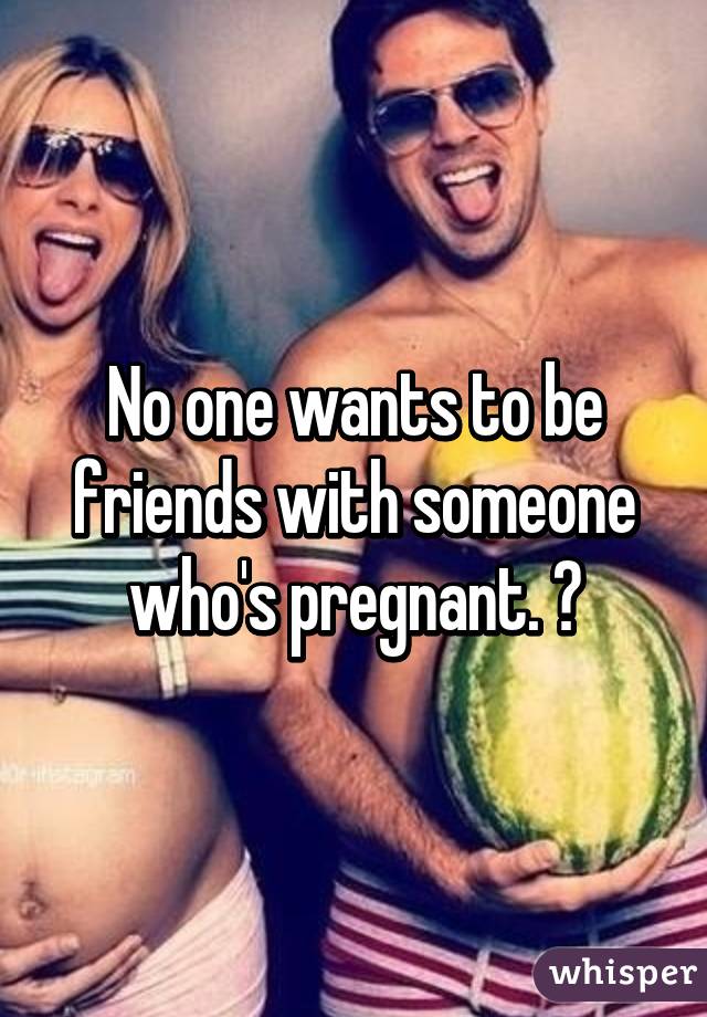 No one wants to be friends with someone who's pregnant. 😔