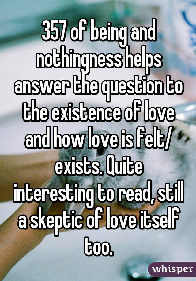357 of being and nothingness helps answer the question to the existence of love and how love is felt/ exists. Quite interesting to read, still a skeptic of love itself too.