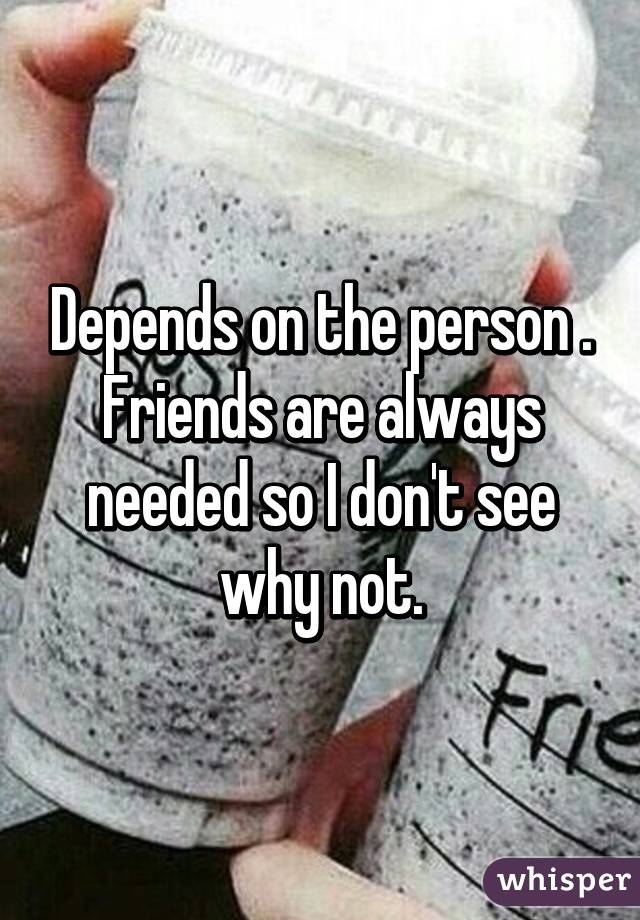 Depends on the person . Friends are always needed so I don't see why not.