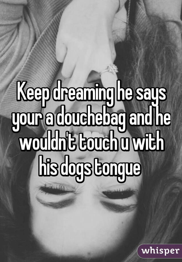 Keep dreaming he says your a douchebag and he wouldn't touch u with his dogs tongue 