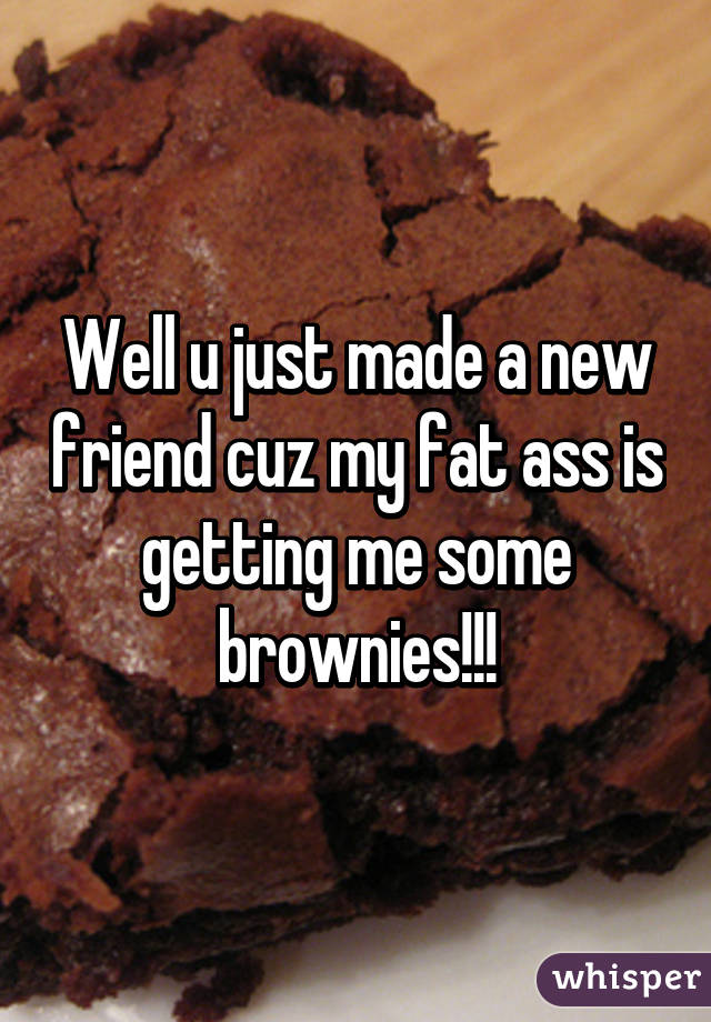 Well u just made a new friend cuz my fat ass is getting me some brownies!!!