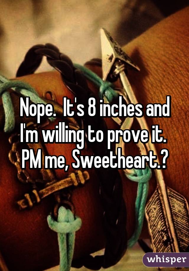 Nope.  It's 8 inches and I'm willing to prove it.  PM me, Sweetheart.😘