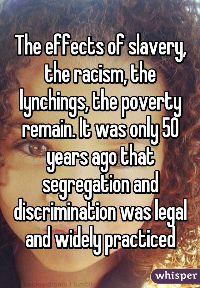 The effects of slavery, the racism, the lynchings, the poverty remain. It was only 50 years ago that segregation and discrimination was legal and widely practiced
