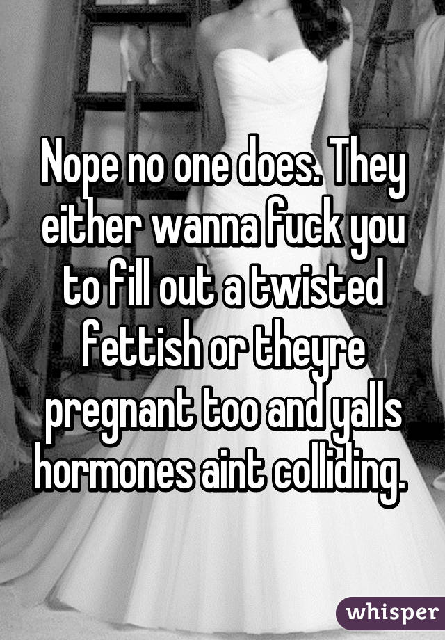 Nope no one does. They either wanna fuck you to fill out a twisted fettish or theyre pregnant too and yalls hormones aint colliding. 