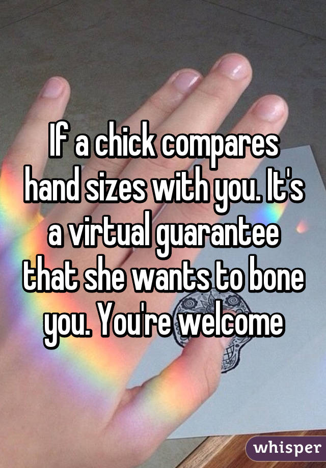If a chick compares hand sizes with you. It's a virtual guarantee that she wants to bone you. You're welcome