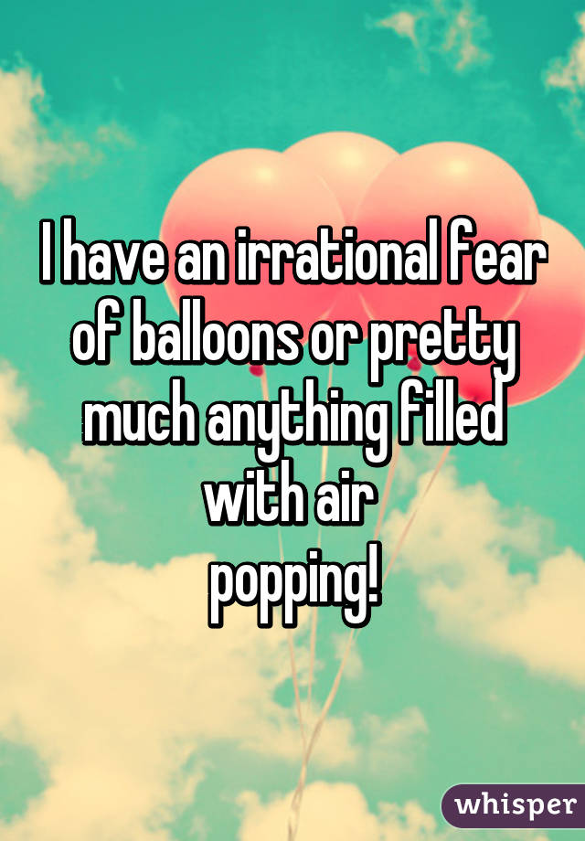 I have an irrational fear of balloons or pretty much anything filled with air 
popping!