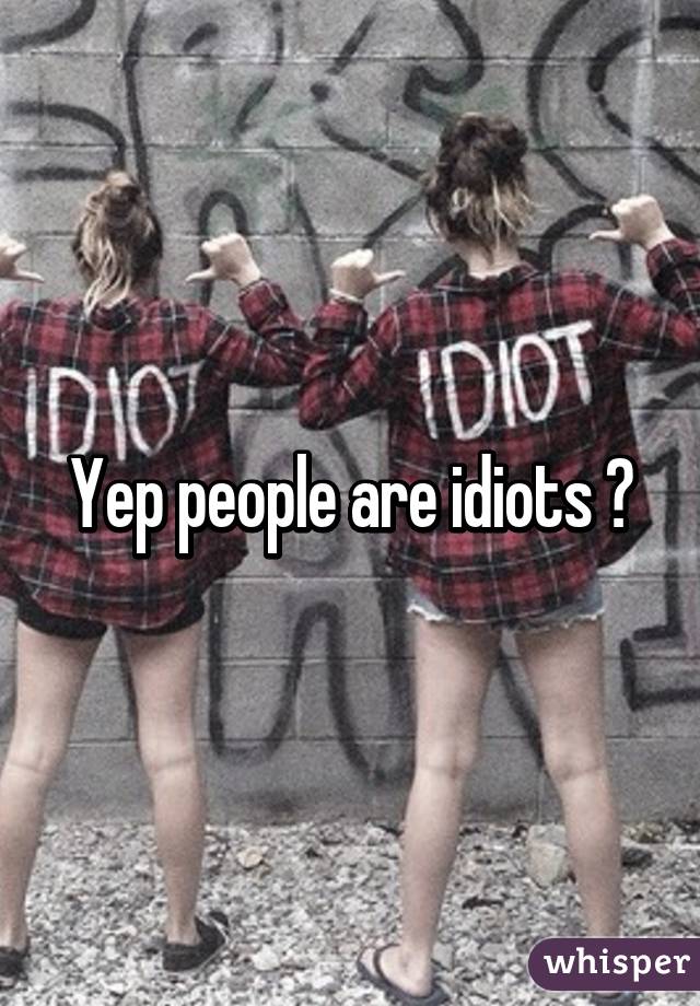 Yep people are idiots 😂