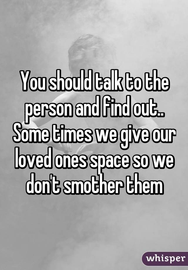 You should talk to the person and find out.. Some times we give our loved ones space so we don't smother them
