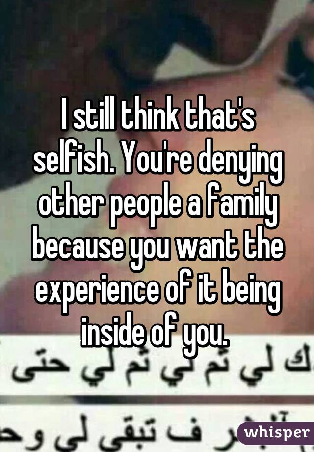 I still think that's selfish. You're denying other people a family because you want the experience of it being inside of you. 