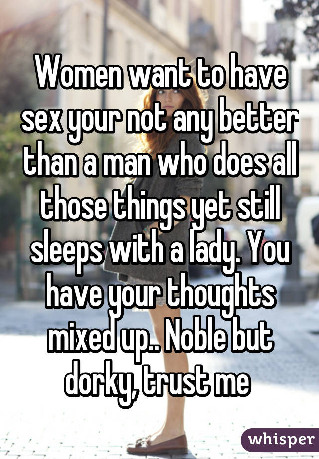 Women want to have sex your not any better than a man who does all those things yet still sleeps with a lady. You have your thoughts mixed up.. Noble but dorky, trust me 