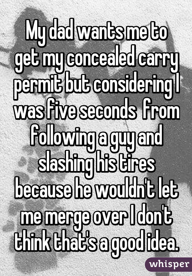 My dad wants me to get my concealed carry permit but considering I was five seconds  from following a guy and slashing his tires because he wouldn't let me merge over I don't think that's a good idea.