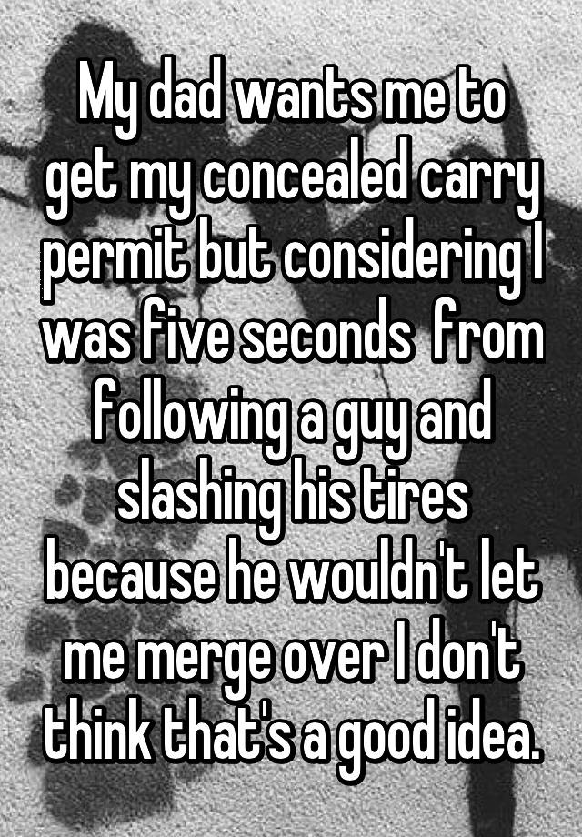 My dad wants me to get my concealed carry permit but considering I was five seconds  from following a guy and slashing his tires because he wouldn't let me merge over I don't think that's a good idea.