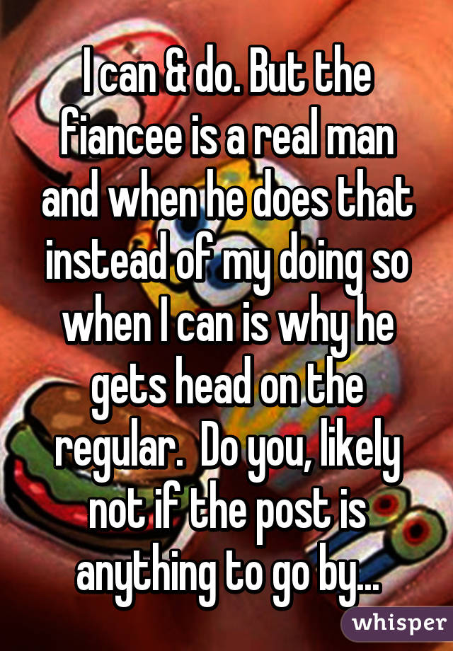 I can & do. But the fiancee is a real man and when he does that instead of my doing so when I can is why he gets head on the regular.  Do you, likely not if the post is anything to go by...