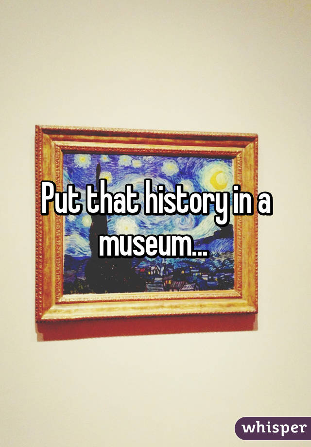 Put that history in a museum... 