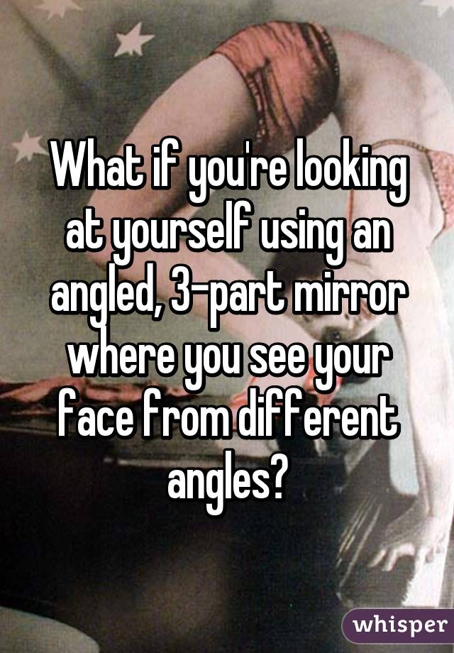 What if you're looking at yourself using an angled, 3-part mirror where you see your face from different angles?