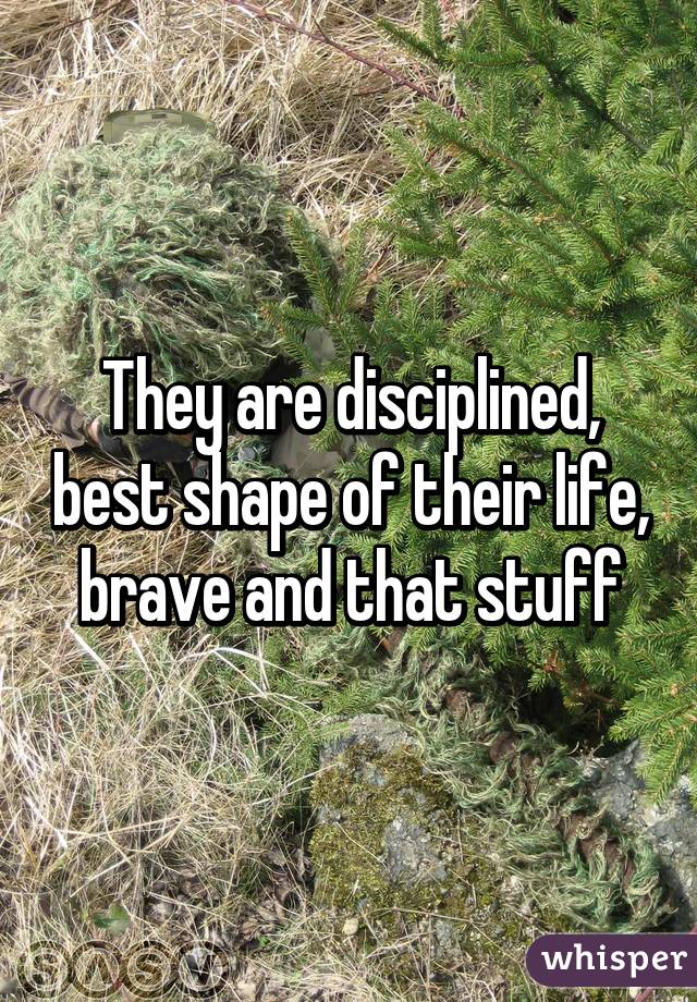 They are disciplined, best shape of their life, brave and that stuff